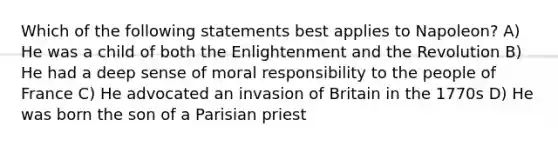 Which of the following statements best applies to Napoleon? A) He was a child of both the Enlightenment and the Revolution B) He had a deep sense of moral responsibility to the people of France C) He advocated an invasion of Britain in the 1770s D) He was born the son of a Parisian priest