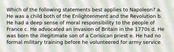 Which of the following statements best applies to Napoleon? a. He was a child both of the Enlightenment and the Revolution b. He had a deep sense of moral responsibility to the people of France c. He advocated an invasion of Britain in the 1770s d. He was born the illegitimate son of a Corisican priest e. He had no formal military training before he volunteered for army service