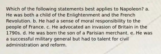 Which of the following statements best applies to Napoleon? a. He was both a child of the Enlightenment and the French Revolution. b. He had a sense of moral responsibility to the people of France. c. He advocated an invasion of Britain in the 1790s. d. He was born the son of a Parisian merchant. e. He was a successful military general but had to talent for civil administration and reform.