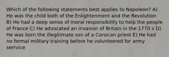 Which of the following statements best applies to Napoleon? A) He was the child both of the Enlightenment and the Revolution B) He had a deep sense of moral responsibility to help the people of France C) He advocated an invasion of Britain in the 1770 s D) He was born the illegitimate son of a Corsican priest E) He had no formal military training before he volunteered for army serrvice