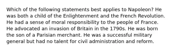 Which of the following statements best applies to Napoleon? He was both a child of the Enlightenment and the French Revolution. He had a sense of moral responsibility to the people of France. He advocated an invasion of Britain in the 1790s. He was born the son of a Parisian merchant. He was a successful military general but had no talent for civil administration and reform.
