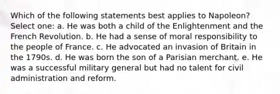 Which of the following statements best applies to Napoleon? Select one: a. He was both a child of the Enlightenment and the French Revolution. b. He had a sense of moral responsibility to the people of France. c. He advocated an invasion of Britain in the 1790s. d. He was born the son of a Parisian merchant. e. He was a successful military general but had no talent for civil administration and reform.