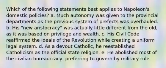 Which of the following statements best applies to Napoleon's domestic policies? a. Much autonomy was given to the provincial departments as the previous system of prefects was overhauled. b. His "new aristocracy" was actually little different from the old, as it was based on privilege and wealth. c. His Civil Code reaffirmed the ideals of the Revolution while creating a uniform legal system. d. As a devout Catholic, he reestablished Catholicism as the official state religion. e. He abolished most of the civilian bureaucracy, preferring to govern by military rule