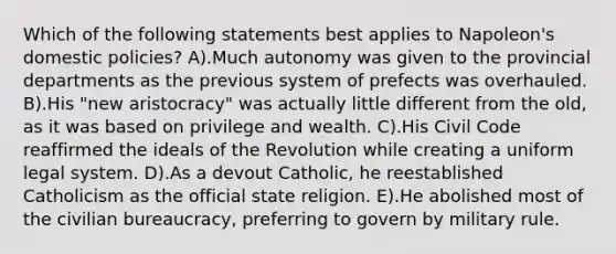 Which of the following statements best applies to Napoleon's domestic policies? A).Much autonomy was given to the provincial departments as the previous system of prefects was overhauled. B).His "new aristocracy" was actually little different from the old, as it was based on privilege and wealth. C).His Civil Code reaffirmed the ideals of the Revolution while creating a uniform legal system. D).As a devout Catholic, he reestablished Catholicism as the official state religion. E).He abolished most of the civilian bureaucracy, preferring to govern by military rule.