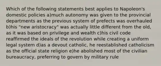 Which of the following statements best applies to Napoleon's domestic policies a)much autonomy was given to the provincial departments as the previous system of prefects was overhauled b)his "new aristocracy" was actually little different from the old, as it was based on privilege and wealth c)his civil code reaffirmed the ideals of the revolution while creating a uniform legal system d)as a devout catholic, he reestablished catholicism as the official state religion e)he abolished most of the civilian bureaucracy, preferring to govern by military rule