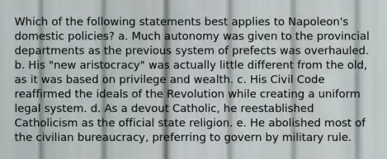 Which of the following statements best applies to Napoleon's domestic policies? a. Much autonomy was given to the provincial departments as the previous system of prefects was overhauled. b. His "new aristocracy" was actually little different from the old, as it was based on privilege and wealth. c. His Civil Code reaffirmed the ideals of the Revolution while creating a uniform legal system. d. As a devout Catholic, he reestablished Catholicism as the official state religion. e. He abolished most of the civilian bureaucracy, preferring to govern by military rule.