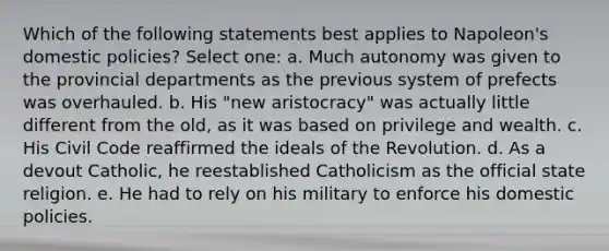 Which of the following statements best applies to Napoleon's domestic policies? Select one: a. Much autonomy was given to the provincial departments as the previous system of prefects was overhauled. b. His "new aristocracy" was actually little different from the old, as it was based on privilege and wealth. c. His Civil Code reaffirmed the ideals of the Revolution. d. As a devout Catholic, he reestablished Catholicism as the official state religion. e. He had to rely on his military to enforce his domestic policies.