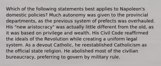 Which of the following statements best applies to Napoleon's domestic policies? Much autonomy was given to the provincial departments, as the previous system of prefects was overhauled. His "new aristocracy" was actually little different from the old, as it was based on privilege and wealth. His Civil Code reaffirmed the ideals of the Revolution while creating a uniform legal system. As a devout Catholic, he reestablished Catholicism as the official state religion. He abolished most of the civilian bureaucracy, preferring to govern by military rule.