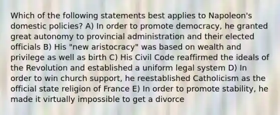 Which of the following statements best applies to Napoleon's domestic policies? A) In order to promote democracy, he granted great autonomy to provincial administration and their elected officials B) His "new aristocracy" was based on wealth and privilege as well as birth C) His Civil Code reaffirmed the ideals of the Revolution and established a uniform legal system D) In order to win church support, he reestablished Catholicism as the official state religion of France E) In order to promote stability, he made it virtually impossible to get a divorce