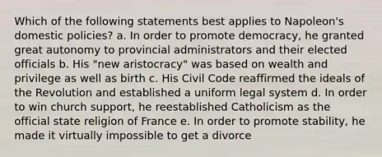 Which of the following statements best applies to Napoleon's domestic policies? a. In order to promote democracy, he granted great autonomy to provincial administrators and their elected officials b. His "new aristocracy" was based on wealth and privilege as well as birth c. His Civil Code reaffirmed the ideals of the Revolution and established a uniform legal system d. In order to win church support, he reestablished Catholicism as the official state religion of France e. In order to promote stability, he made it virtually impossible to get a divorce