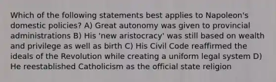 Which of the following statements best applies to Napoleon's domestic policies? A) Great autonomy was given to provincial administrations B) His 'new aristocracy' was still based on wealth and privilege as well as birth C) His Civil Code reaffirmed the ideals of the Revolution while creating a uniform legal system D) He reestablished Catholicism as the official state religion