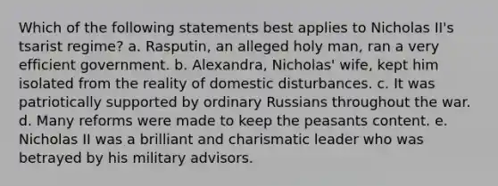 Which of the following statements best applies to Nicholas II's tsarist regime? a. Rasputin, an alleged holy man, ran a very efficient government. b. Alexandra, Nicholas' wife, kept him isolated from the reality of domestic disturbances. c. It was patriotically supported by ordinary Russians throughout the war. d. Many reforms were made to keep the peasants content. e. Nicholas II was a brilliant and charismatic leader who was betrayed by his military advisors.