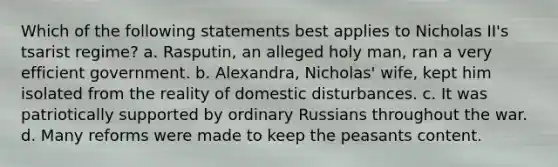 Which of the following statements best applies to Nicholas II's tsarist regime? a. Rasputin, an alleged holy man, ran a very efficient government. b. Alexandra, Nicholas' wife, kept him isolated from the reality of domestic disturbances. c. It was patriotically supported by ordinary Russians throughout the war. d. Many reforms were made to keep the peasants content.