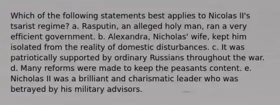 Which of the following statements best applies to Nicolas II's tsarist regime? a. Rasputin, an alleged holy man, ran a very efficient government. b. Alexandra, Nicholas' wife, kept him isolated from the reality of domestic disturbances. c. It was patriotically supported by ordinary Russians throughout the war. d. Many reforms were made to keep the peasants content. e. Nicholas II was a brilliant and charismatic leader who was betrayed by his military advisors.