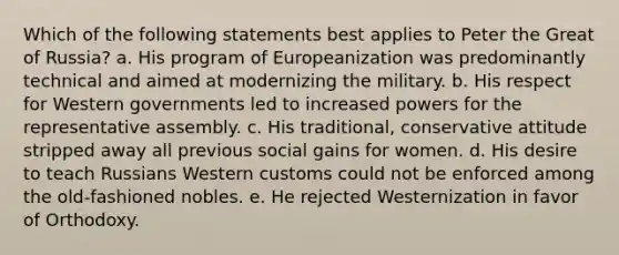 Which of the following statements best applies to Peter the Great of Russia? a. His program of Europeanization was predominantly technical and aimed at modernizing the military. b. His respect for Western governments led to increased powers for the representative assembly. c. His traditional, conservative attitude stripped away all previous social gains for women. d. His desire to teach Russians Western customs could not be enforced among the old-fashioned nobles. e. He rejected Westernization in favor of Orthodoxy.