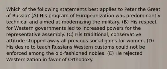 Which of the following statements best applies to Peter the Great of Russia? (A) His program of Europeanization was predominantly technical and aimed at modernizing the military. (B) His respect for Western governments led to increased powers for the representative assembly. (C) His traditional, conservative attitude stripped away all previous social gains for women. (D) His desire to teach Russians Western customs could not be enforced among the old-fashioned nobles. (E) He rejected Westernization in favor of Orthodoxy.