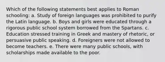 Which of the following statements best applies to Roman schooling: a. Study of foreign languages was prohibited to purify the Latin language. b. Boys and girls were educated through a rigorous public school system borrowed from the Spartans. c. Education stressed training in Greek and mastery of rhetoric, or persuasive public speaking. d. Foreigners were not allowed to become teachers. e. There were many public schools, with scholarships made available to the poor.