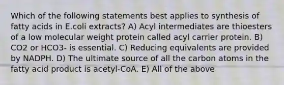 Which of the following statements best applies to synthesis of fatty acids in E.coli extracts? A) Acyl intermediates are thioesters of a low molecular weight protein called acyl carrier protein. B) CO2 or HCO3- is essential. C) Reducing equivalents are provided by NADPH. D) The ultimate source of all the carbon atoms in the fatty acid product is acetyl-CoA. E) All of the above