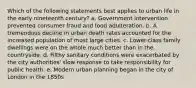 Which of the following statements best applies to urban life in the early nineteenth century? a. Government intervention prevented consumer fraud and food adulteration. b. A tremendous decline in urban death rates accounted for the increased population of most large cities. c. Lower-class family dwellings were on the whole much better than in the countryside. d. Filthy sanitary conditions were exacerbated by the city authorities' slow response to take responsibility for public health. e. Modern urban planning began in the city of London in the 1850s