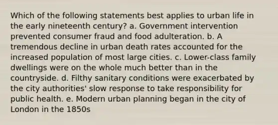 Which of the following statements best applies to urban life in the early nineteenth century? a. Government intervention prevented consumer fraud and food adulteration. b. A tremendous decline in urban death rates accounted for the increased population of most large cities. c. Lower-class family dwellings were on the whole much better than in the countryside. d. Filthy sanitary conditions were exacerbated by the city authorities' slow response to take responsibility for public health. e. Modern urban planning began in the city of London in the 1850s