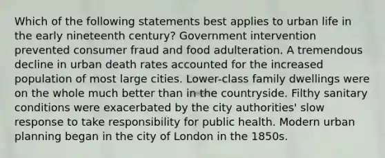 Which of the following statements best applies to urban life in the early nineteenth century? Government intervention prevented consumer fraud and food adulteration. A tremendous decline in urban death rates accounted for the increased population of most large cities. Lower-class family dwellings were on the whole much better than in the countryside. Filthy sanitary conditions were exacerbated by the city authorities' slow response to take responsibility for public health. Modern urban planning began in the city of London in the 1850s.