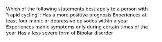 Which of the following statements best apply to a person with "rapid cycling": Has a more positive prognosis Experiences at least four manic or depressive episodes within a year Experiences manic symptoms only during certain times of the year Has a less severe form of Bipolar disorder