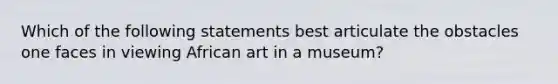 Which of the following statements best articulate the obstacles one faces in viewing African art in a museum?