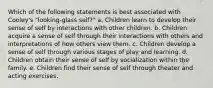 Which of the following statements is best associated with Cooley's "looking-glass self?" a. Children learn to develop their sense of self by interactions with other children. b. Children acquire a sense of self through their interactions with others and interpretations of how others view them. c. Children develop a sense of self through various stages of play and learning. d. Children obtain their sense of self by socialization within the family. e. Children find their sense of self through theater and acting exercises.