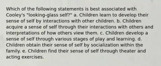 Which of the following statements is best associated with Cooley's "looking-glass self?" a. Children learn to develop their sense of self by interactions with other children. b. Children acquire a sense of self through their interactions with others and interpretations of how others view them. c. Children develop a sense of self through various stages of play and learning. d. Children obtain their sense of self by socialization within the family. e. Children find their sense of self through theater and acting exercises.