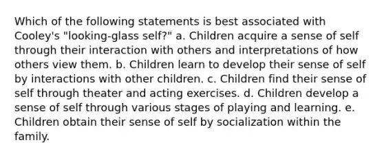 Which of the following statements is best associated with Cooley's "looking-glass self?" a. Children acquire a sense of self through their interaction with others and interpretations of how others view them. b. Children learn to develop their sense of self by interactions with other children. c. Children find their sense of self through theater and acting exercises. d. Children develop a sense of self through various stages of playing and learning. e. Children obtain their sense of self by socialization within the family.