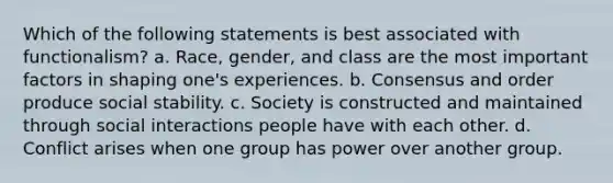 Which of the following statements is best associated with functionalism? a. Race, gender, and class are the most important factors in shaping one's experiences. b. Consensus and order produce social stability. c. Society is constructed and maintained through social interactions people have with each other. d. Conflict arises when one group has power over another group.