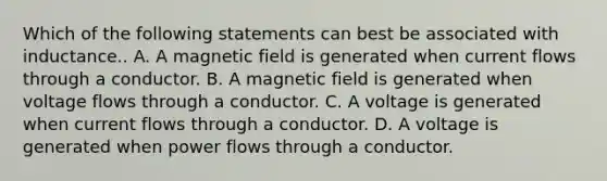 Which of the following statements can best be associated with inductance.. A. A magnetic field is generated when current flows through a conductor. B. A magnetic field is generated when voltage flows through a conductor. C. A voltage is generated when current flows through a conductor. D. A voltage is generated when power flows through a conductor.