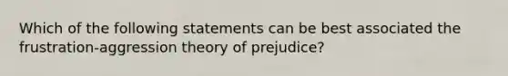 Which of the following statements can be best associated the frustration-aggression theory of prejudice?