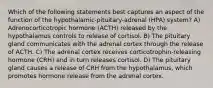 Which of the following statements best captures an aspect of the function of the hypothalamic-pituitary-adrenal (HPA) system? A) Adrenocorticotropic hormone (ACTH) released by the hypothalamus controls to release of cortisol. B) The pituitary gland communicates with the adrenal cortex through the release of ACTH. C) The adrenal cortex receives corticotrophin-releasing hormone (CRH) and in turn releases cortisol. D) The pituitary gland causes a release of CRH from the hypothalamus, which promotes hormone release from the adrenal cortex.