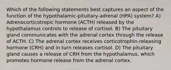 Which of the following statements best captures an aspect of the function of the hypothalamic-pituitary-adrenal (HPA) system? A) Adrenocorticotropic hormone (ACTH) released by the hypothalamus controls to release of cortisol. B) The pituitary gland communicates with the adrenal cortex through the release of ACTH. C) The adrenal cortex receives corticotrophin-releasing hormone (CRH) and in turn releases cortisol. D) The pituitary gland causes a release of CRH from the hypothalamus, which promotes hormone release from the adrenal cortex.