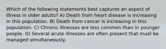 Which of the following statements best captures an aspect of illness in older adults? A) Death from heart disease is increasing in this population. B) Death from cancer is increasing in this population. C) Chronic illnesses are less common than in younger people. D) Several acute illnesses are often present that must be managed simultaneously.