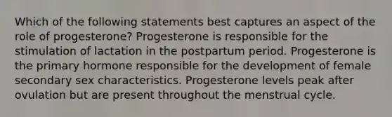 Which of the following statements best captures an aspect of the role of progesterone? Progesterone is responsible for the stimulation of lactation in the postpartum period. Progesterone is the primary hormone responsible for the development of female secondary sex characteristics. Progesterone levels peak after ovulation but are present throughout the menstrual cycle.