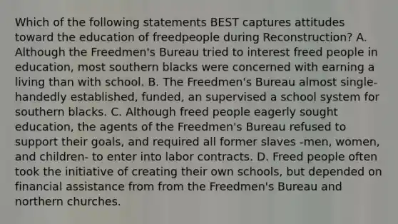 Which of the following statements BEST captures attitudes toward the education of freedpeople during Reconstruction? A. Although the Freedmen's Bureau tried to interest freed people in education, most southern blacks were concerned with earning a living than with school. B. The Freedmen's Bureau almost single-handedly established, funded, an supervised a school system for southern blacks. C. Although freed people eagerly sought education, the agents of the Freedmen's Bureau refused to support their goals, and required all former slaves -men, women, and children- to enter into labor contracts. D. Freed people often took the initiative of creating their own schools, but depended on financial assistance from from the Freedmen's Bureau and northern churches.