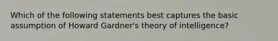 Which of the following statements best captures the basic assumption of Howard Gardner's theory of intelligence?