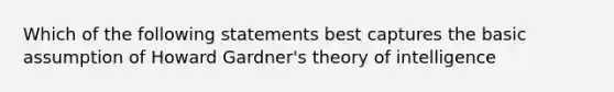 Which of the following statements best captures the basic assumption of Howard Gardner's theory of intelligence