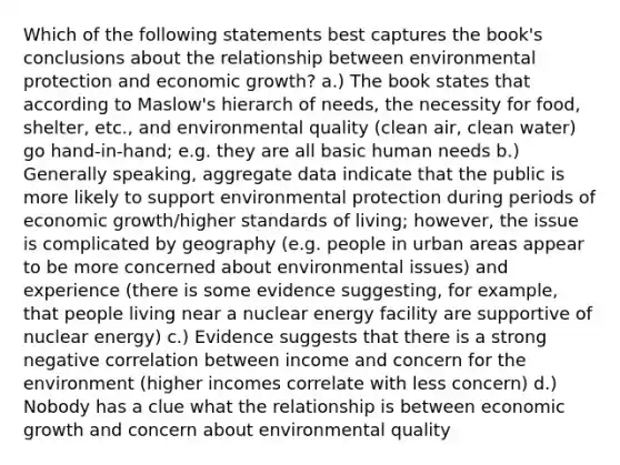 Which of the following statements best captures the book's conclusions about the relationship between environmental protection and economic growth? a.) The book states that according to Maslow's hierarch of needs, the necessity for food, shelter, etc., and environmental quality (clean air, clean water) go hand-in-hand; e.g. they are all basic human needs b.) Generally speaking, aggregate data indicate that the public is more likely to support environmental protection during periods of economic growth/higher standards of living; however, the issue is complicated by geography (e.g. people in urban areas appear to be more concerned about environmental issues) and experience (there is some evidence suggesting, for example, that people living near a nuclear energy facility are supportive of nuclear energy) c.) Evidence suggests that there is a strong negative correlation between income and concern for the environment (higher incomes correlate with less concern) d.) Nobody has a clue what the relationship is between economic growth and concern about environmental quality