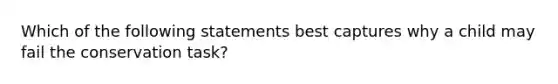 Which of the following statements best captures why a child may fail the conservation task?