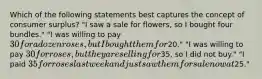 Which of the following statements best captures the concept of consumer surplus? "I saw a sale for flowers, so I bought four bundles." "I was willing to pay 30 for a dozen roses, but I bought them for20." "I was willing to pay 30 for roses, but they are selling for35, so I did not buy." "I paid 35 for roses last week and just saw them for sale now at25."