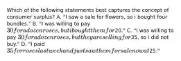 Which of the following statements best captures the concept of consumer surplus? A. "I saw a sale for flowers, so i bought four bundles." B. "I was willing to pay 30 for a dozen roses, but i bought them for20." C. "I was willing to pay 30 for a dozen roses, but they are selling for35, so i did not buy." D. "I paid 35 for roses last week and just saw them for sale now at25."