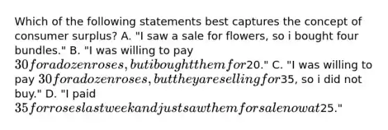 Which of the following statements best captures the concept of consumer surplus? A. "I saw a sale for flowers, so i bought four bundles." B. "I was willing to pay 30 for a dozen roses, but i bought them for20." C. "I was willing to pay 30 for a dozen roses, but they are selling for35, so i did not buy." D. "I paid 35 for roses last week and just saw them for sale now at25."