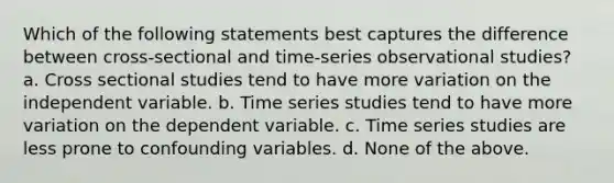 Which of the following statements best captures the difference between cross-sectional and time-series observational studies? a. Cross sectional studies tend to have more variation on the independent variable. b. Time series studies tend to have more variation on the dependent variable. c. Time series studies are less prone to confounding variables. d. None of the above.