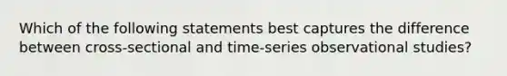 Which of the following statements best captures the difference between cross-sectional and time-series observational studies?