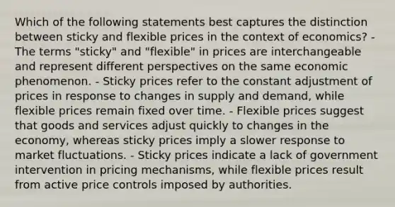 Which of the following statements best captures the distinction between sticky and flexible prices in the context of economics? - The terms "sticky" and "flexible" in prices are interchangeable and represent different perspectives on the same economic phenomenon. - Sticky prices refer to the constant adjustment of prices in response to changes in supply and demand, while flexible prices remain fixed over time. - Flexible prices suggest that goods and services adjust quickly to changes in the economy, whereas sticky prices imply a slower response to market fluctuations. - Sticky prices indicate a lack of government intervention in pricing mechanisms, while flexible prices result from active price controls imposed by authorities.