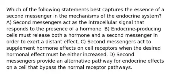 Which of the following statements best captures the essence of a second messenger in the mechanisms of the endocrine system? A) Second messengers act as the intracellular signal that responds to the presence of a hormone. B) Endocrine-producing cells must release both a hormone and a second messenger in order to exert a distant effect. C) Second messengers act to supplement hormone effects on cell receptors when the desired hormonal effect must be either increased. D) Second messengers provide an alternative pathway for endocrine effects on a cell that bypass the normal receptor pathways.