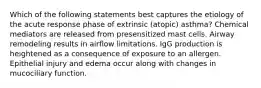 Which of the following statements best captures the etiology of the acute response phase of extrinsic (atopic) asthma? Chemical mediators are released from presensitized mast cells. Airway remodeling results in airflow limitations. IgG production is heightened as a consequence of exposure to an allergen. Epithelial injury and edema occur along with changes in mucociliary function.